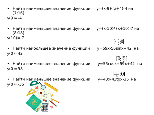 Найти наименьшее значение функции y=(x-9)²(x+4)-4 на [7;16] y(9)=-4 Найти наименьшее значение функции y=(x-10)² (x+10)-7 на [8;18] y(10)=-7 Найти наибольшее значение функции y=59x-56sinx+42 на y(0)=42 Найти наименьшее значение функции y=56cosx+59x+42 на y(0)=98 Найти наименьшее значение функции y=43x-43tgx-35 на y(0)=-35 