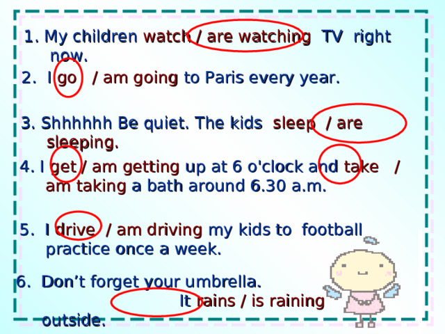 1. My children watch / are watching TV right now. 2. I go / am going to Paris every year. 3. Shhhhhh Be quiet. The kids sleep / are sleeping. 4. I get / am getting up at 6 o'clock and take / am taking a bath around 6.30 a.m. 5. I drive / am driving my kids to football practice once a week. 6. Don’t forget your umbrella. It rains / is raining outside. 