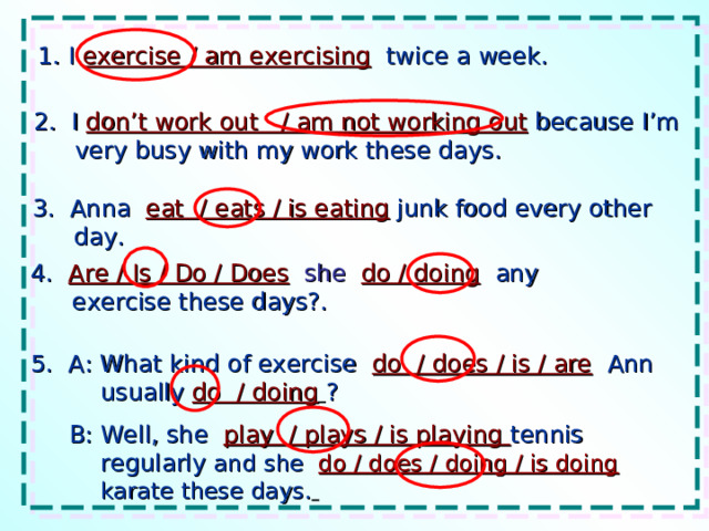 1. I exercise / am exercising twice a week. 2. I don’t work out / am not working out because I’m very busy with my work these days. 3. Anna eat / eats / is eating  junk food every other day. 4. Are / Is / Do / Does  she  do / doing any exercise these days?. 5. A: What kind of exercise do / does / is / are Ann usually do / doing  ?  B: Well, she play / plays / is playing tennis regularly and she do / does / doing / is doing karate these days.  