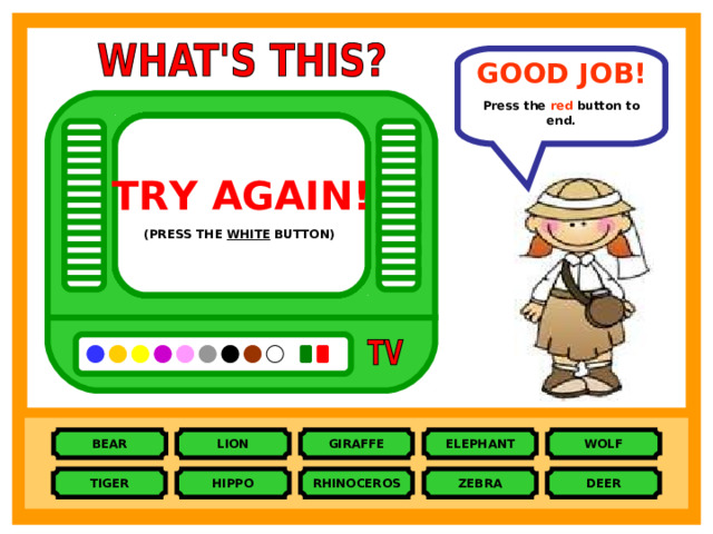 GOOD JOB!  Press the red  button to end. TRY AGAIN!  TRY AGAIN!  TRY AGAIN!  TRY AGAIN!  TRY AGAIN!  TRY AGAIN!  TRY AGAIN!  TRY AGAIN!  TRY AGAIN!  (PRESS THE PINK BUTTON)  (PRESS THE BROWN BUTTON)  (PRESS THE PURPLE BUTTON)  (PRESS THE ORANGE BUTTON)  (PRESS THE BLACK BUTTON)  (PRESS THE BLUE BUTTON)  (PRESS THE YELLOW BUTTON)  (PRESS THE GREY BUTTON)  (PRESS THE WHITE BUTTON)  BEAR LION ELEPHANT GIRAFFE WOLF HIPPO RHINOCEROS TIGER ZEBRA DEER 