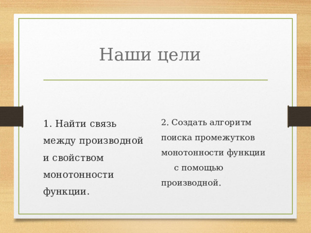 Наши цели 1. Найти связь между производной и свойством монотонности функции. 2. Создать алгоритм поиска промежутков монотонности функции с помощью производной. 