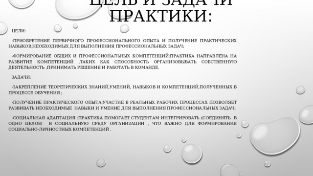 Цель и задачи практики : Цели: -Приобретение первичного профессионального опыта и получение практических навыков,необходимых для выполнения профессиональных задач; -Формирование общих и профессиональных компетенций:практика направлена на развитие компетенций ,таких как способность организовывать собственную деятельность ,принимать решения и работать в команде. Задачи: -Закрепление теоретических знаний,умений, навыков и компетенций,полученных в процессе обучения ; -Получение практического опыта:участие в реальных рабочих процессах позволяет развивать необходимые навыки и умение для выполнения профессиональных задач; -Социальная адаптация :практика помогает студентам интегрировать (соединять в одно целое) в социальную среду организации , что важно для формирования социально-личностных компетенций . 