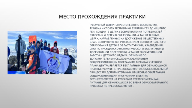 Место прохождения практики  Ресурсный центр патриотического воспитания, туризма и спорта Республики Бурятия (ГБУ ДО «РЦ ПВТС РБ») создан  в целях удовлетворения потребностей взрослых и детей в образовании, а также в иных целях, направленных на достижение общественных благ. Центр является учреждением дополнительного образования детей в области туризма, краеведения, спорта, гражданско-патриотического воспитания и допризывной подготовки, а также экскурсионной работы и детского отдыха. Обучение по дополнительным общеобразовательным общеразвивающим программам в рамках учебного плана Центра является бесплатным для обучающихся, платные услуги не предоставляются. Образовательный процесс по дополнительным общеобразовательным общеразвивающим программам в Центре осуществляется на русском и бурятском языках. Питание для обучающихся во время образовательного процесса не предоставляется . 