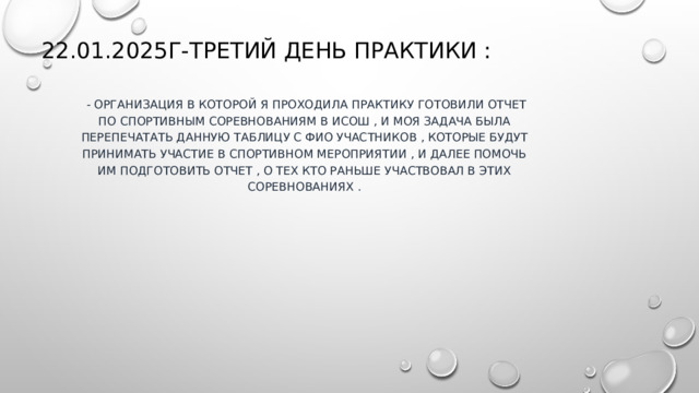 22.01.2025г-третий день практики :  -  организация в которой я проходила практику готовили отчет по спортивным соревнованиям в ИСОШ , и моя задача была перепечатать данную таблицу с ФИО участников , которые будут принимать участие в спортивном мероприятии , и далее помочь им подготовить отчет , о тех кто раньше участвовал в этих соревнованиях . 