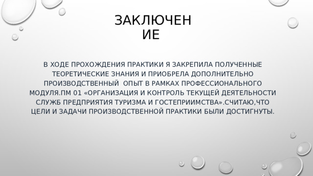 Заключение В ходе прохождения практики я закрепила полученные теоретические знания и приобрела дополнительно производственный опыт в рамках профессионального модуля.ПМ 01 «Организация и контроль текущей деятельности служб предприятия туризма и гостеприимства».Считаю,что цели и задачи производственной практики были достигнуты. 