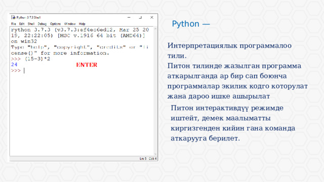 Python — Интерпретациялык программалоо тили. Питон тилинде жазылган программа аткарылганда ар бир сап боюнча программалар экилик кодго которулат жана дароо ишке ашырылат Питон интерактивдүү режимде иштейт, демек маалыматты киргизгенден кийин гана команда аткарууга берилет. 