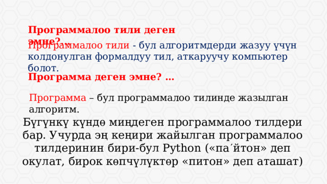 Программалоо тили деген эмне?... Программалоо тили - бул алгоритмдерди жазуу үчүн колдонулган формалдуу тил, аткаруучу компьютер болот. Программа деген эмне? … Программа – бул программалоо тилинде жазылган алгоритм. Бүгүнкү күндѳ миңдеген программалоо тилдери бар. Учурда эң кеңири жайылган программалоо тилдеринин бири-бул Python («па  йтон» деп окулат, бирок кѳпчүлүктѳр «питон» деп аташат) 
