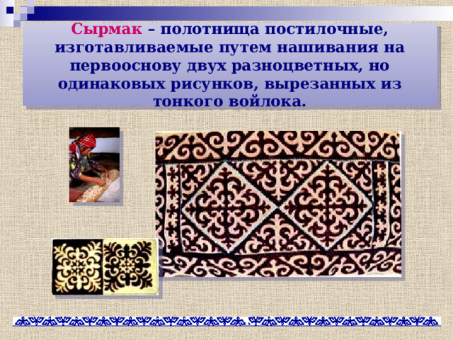 Сырмак – полотнища постилочные, изготавливаемые путем нашивания на первооснову двух разноцветных, но одинаковых рисунков, вырезанных из тонкого войлока. 