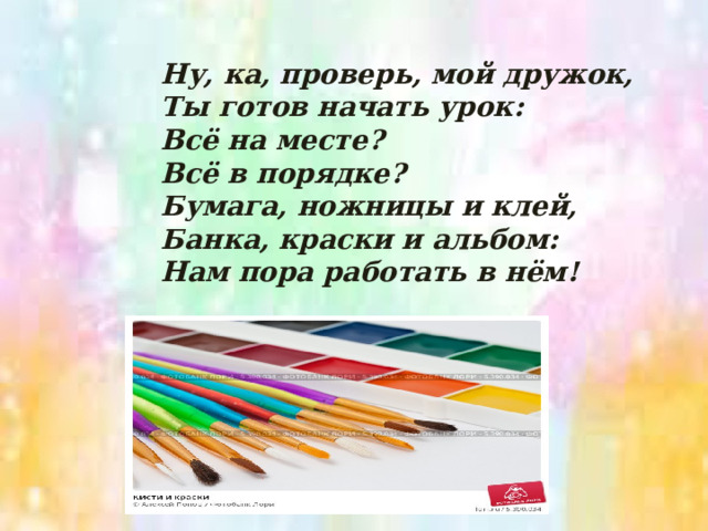 Ну, ка, проверь, мой дружок,  Ты готов начать урок:  Всё на месте?  Всё в порядке?  Бумага, ножницы и клей,  Банка, краски и альбом:  Нам пора работать в нём! 