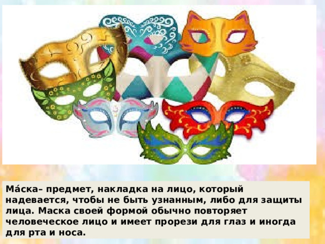 Ма́ска– предмет, накладка на лицо, который надевается, чтобы не быть узнанным, либо для защиты лица. Маска своей формой обычно повторяет человеческое лицо и имеет прорези для глаз и иногда для рта и носа. 