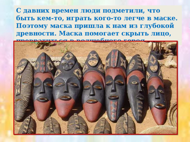С давних времен люди подметили, что быть кем-то, играть кого-то легче в маске. Поэтому маска пришла к нам из глубокой древности. Маска помогает скрыть лицо, превратиться в волшебного героя. 