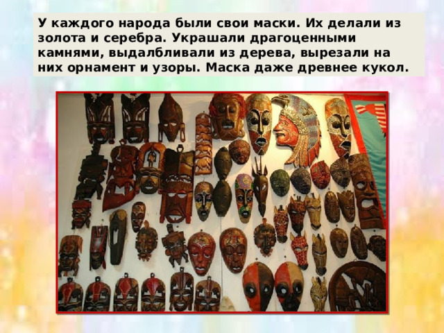 У каждого народа были свои маски. Их делали из золота и серебра. Украшали драгоценными камнями, выдалбливали из дерева, вырезали на них орнамент и узоры. Маска даже древнее кукол. 