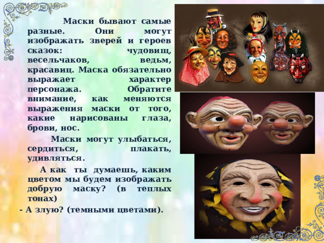  Маски бывают самые разные. Они могут изображать зверей и героев сказок: чудовищ, весельчаков, ведьм, красавиц. Маска обязательно выражает характер персонажа. Обратите внимание, как меняются выражения маски от того, какие нарисованы глаза, брови, нос.  Маски могут улыбаться, сердиться, плакать, удивляться.  А как ты думаешь, каким цветом мы будем изображать добрую маску? (в теплых тонах) - А злую? (темными цветами). 