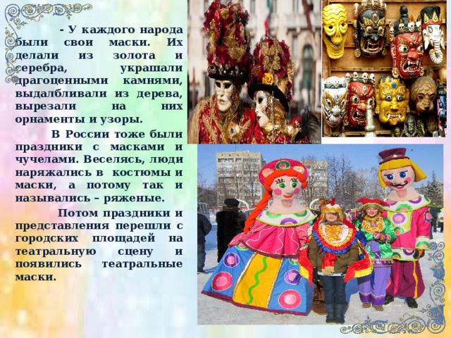  - У каждого народа были свои маски. Их делали из золота и серебра, украшали драгоценными камнями, выдалбливали из дерева, вырезали на них орнаменты и узоры.  В России тоже были праздники с масками и чучелами. Веселясь, люди наряжались в костюмы и маски, а потому так и назывались – ряженые.  Потом праздники и представления перешли с городских площадей на театральную сцену и появились театральные маски. 