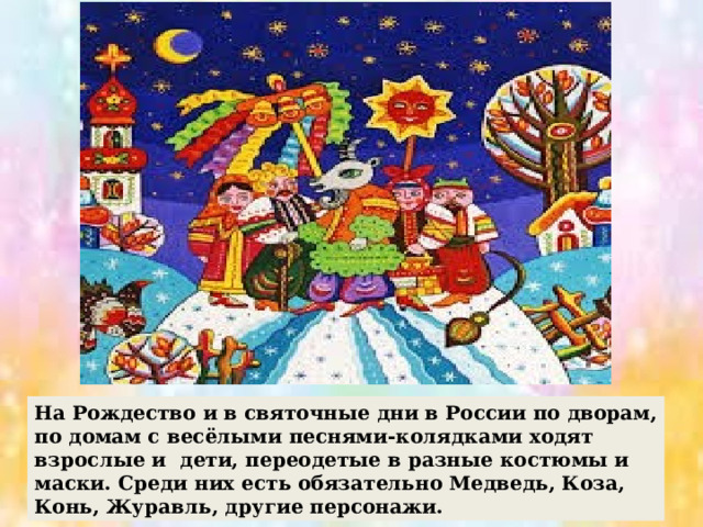 На Рождество и в святочные дни в России по дворам, по домам с весёлыми песнями-колядками ходят взрослые и дети, переодетые в разные костюмы и маски. Среди них есть обязательно Медведь, Коза, Конь, Журавль, другие персонажи. 