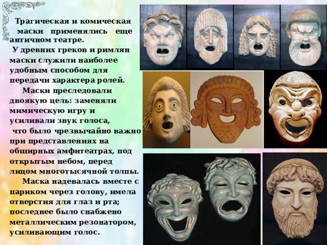  Трагическая и комическая  маски применялись еще в античном театре .   У древних греков и римлян маски служили наиболее удобным способом для передачи характера ролей.  Маски преследовали двоякую цель: заменяли мимическую игру и усиливали звук голоса,  что было чрезвычайно важно при представлениях на обширных амфитеатрах, под открытым небом, перед лицом многотысячной толпы.  Маска надевалась вместе с париком через голову, имела отверстия для глаз и рта; последнее было снабжено металлическим резонатором, усиливающим голос. 
