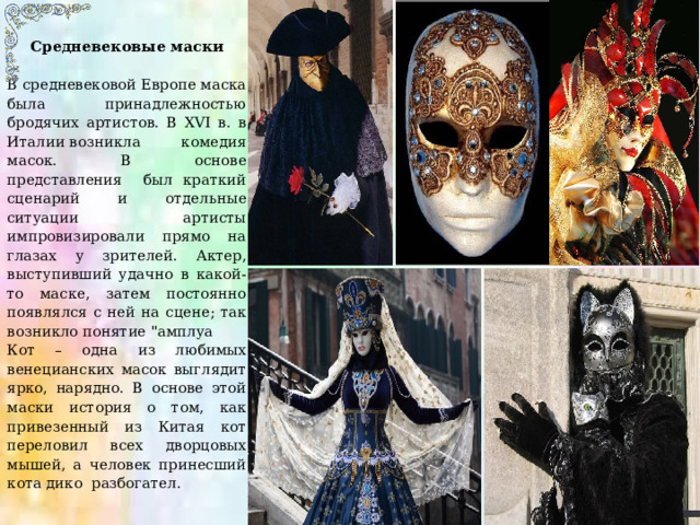 Средневековые маски В средневековой Европе маска была принадлежностью бродячих артистов. В XVI в. в Италии   возникла  комедия масок. В основе представления был краткий сценарий и отдельные ситуации артисты импровизировали прямо на глазах у зрителей. Актер, выступивший удачно в какой-то маске, затем постоянно появлялся с ней на сцене; так возникло понятие 
