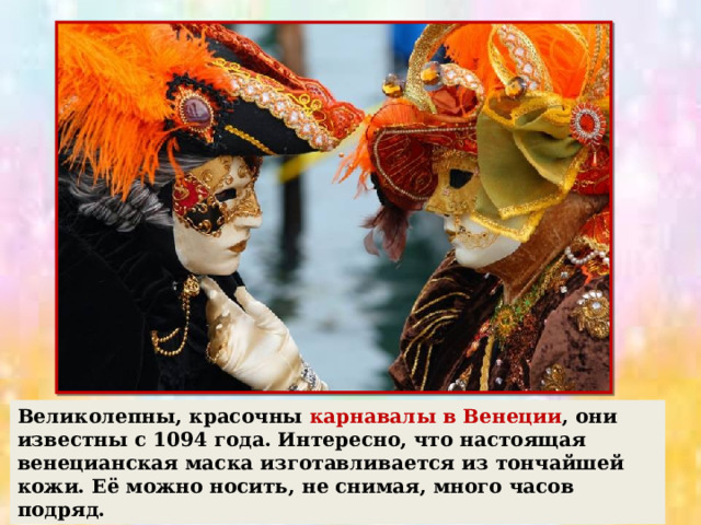 Великолепны, красочны карнавалы в Венеции , они известны с 1094 года. Интересно, что настоящая венецианская маска изготавливается из тончайшей кожи. Её можно носить, не снимая, много часов подряд. 