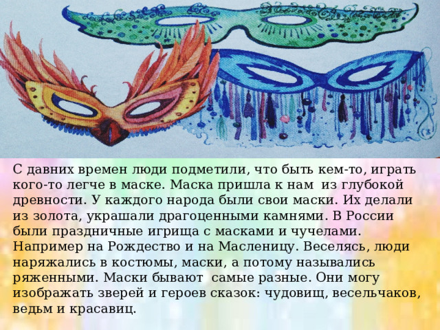 С давних времен люди подметили, что быть кем-то, играть кого-то легче в маске. Маска пришла к нам из глубокой древности. У каждого народа были свои маски. Их делали из золота, украшали драгоценными камнями. В России были праздничные игрища с масками и чучелами. Например на Рождество и на Масленицу. Веселясь, люди наряжались в костюмы, маски, а потому назывались ряженными. Маски бывают самые разные. Они могу изображать зверей и героев сказок: чудовищ, весельчаков, ведьм и красавиц. 