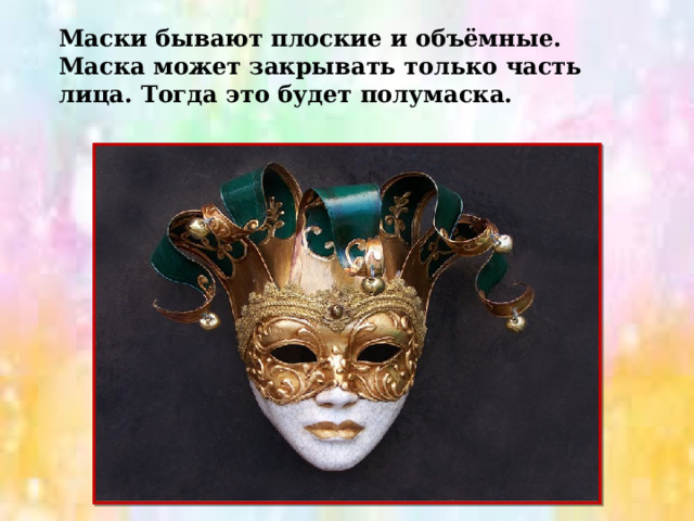 Маски бывают плоские и объёмные. Маска может закрывать только часть лица. Тогда это будет полумаска. 