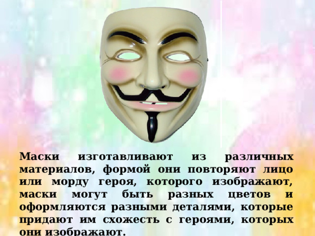 Маски изготавливают из различных материалов, формой они повторяют лицо или морду героя, которого изображают, маски могут быть разных цветов и оформляются разными деталями, которые придают им схожесть с героями, которых они изображают. 