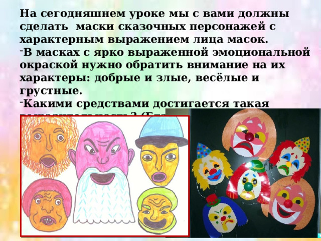 На сегодняшнем уроке мы с вами должны сделать маски сказочных персонажей с характерным выражением лица масок. В масках с ярко выраженной эмоциональной окраской нужно обратить внимание на их характеры: добрые и злые, весёлые и грустные. Какими средствами достигается такая выразительность? (Глаза, нос, брови, рот.) 