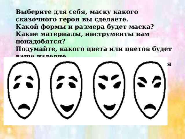 Выберите для себя, маску какого сказочного героя вы сделаете. Какой формы и размера будет маска? Какие материалы, инструменты вам понадобятся? Подумайте, какого цвета или цветов будет ваше изделие. Придумайте, какие детали или украшения вы добавите. 