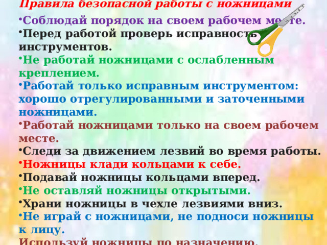Правила безопасной работы с ножницами  Соблюдай порядок на своем рабочем месте. Перед работой проверь исправность инструментов. Не работай ножницами с ослабленным креплением. Работай только исправным инструментом: хорошо отрегулированными и заточенными ножницами. Работай ножницами только на своем рабочем месте. Следи за движением лезвий во время работы. Ножницы клади кольцами к себе. Подавай ножницы кольцами вперед. Не оставляй ножницы открытыми. Храни ножницы в чехле лезвиями вниз. Не играй с ножницами, не подноси ножницы к лицу. Используй ножницы по назначению. 