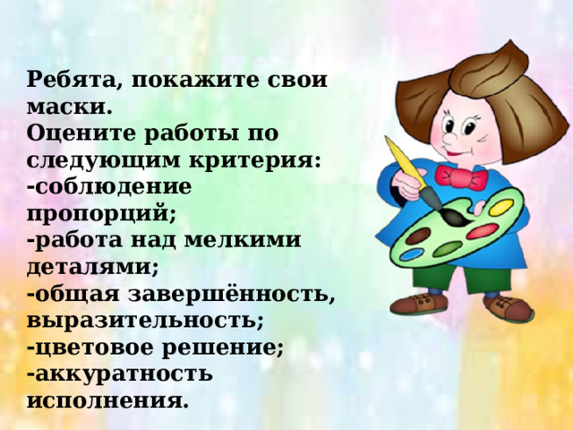 Ребята, покажите свои маски. Оцените работы по следующим критерия: -соблюдение пропорций; -работа над мелкими деталями; -общая завершённость, выразительность; -цветовое решение; -аккуратность исполнения. 