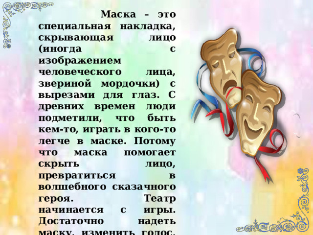  Маска – это специальная накладка, скрывающая лицо (иногда с изображением человеческого лица, звериной мордочки) с вырезами для глаз. С древних времен люди подметили, что быть кем-то, играть в кого-то легче в маске. Потому что маска помогает скрыть лицо, превратиться в волшебного сказачного героя. Театр начинается с игры. Достаточно надеть маску, изменить голос, походку и начинается театр. 