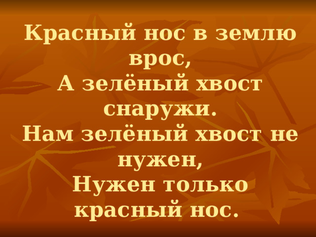 Красный нос в землю врос,  А зелёный хвост снаружи.  Нам зелёный хвост не нужен,  Нужен только красный нос. 