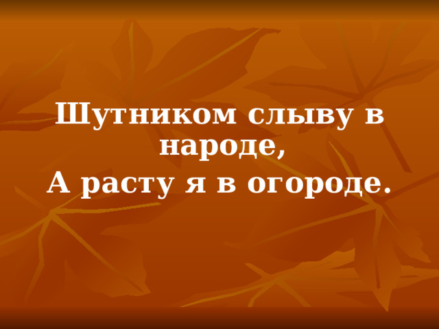 Шутником слыву в народе, А расту я в огороде. 