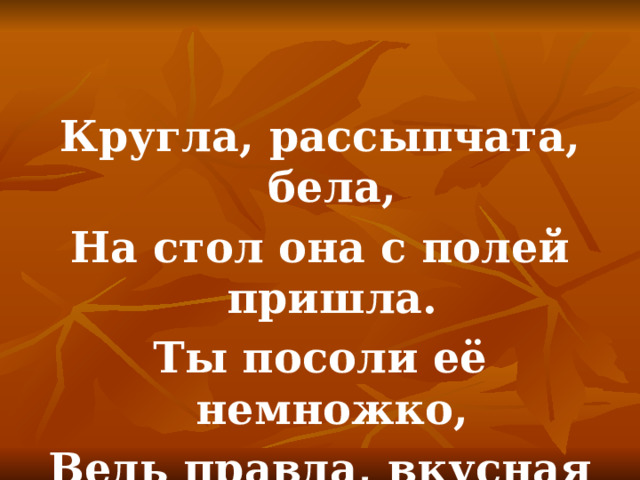 Кругла, рассыпчата, бела, На стол она с полей пришла. Ты посоли её немножко, Ведь правда, вкусная … 