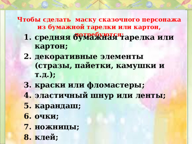Чтобы сделать маску сказочного персонажа из бумажной тарелки или картон, потребуются: средняя бумажная тарелка или картон; декоративные элементы (стразы, пайетки, камушки и т.д.); краски или фломастеры; эластичный шнур или ленты; карандаш; очки; ножницы; клей; дырокол или степлер. 