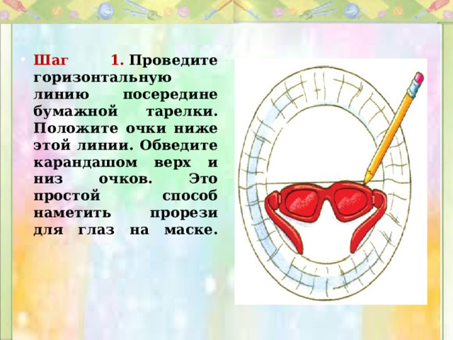 Шаг 1.   Проведите горизонтальную линию посередине бумажной тарелки. Положите очки ниже этой линии. Обведите карандашом верх и низ очков. Это простой способ наметить прорези для глаз на маске.   