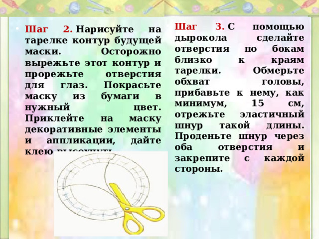 Шаг 3.  С помощью дырокола сделайте отверстия по бокам близко к краям тарелки. Обмерьте обхват головы, прибавьте к нему, как минимум, 15 см, отрежьте эластичный шнур такой длины. Проденьте шнур через оба отверстия и закрепите с каждой стороны. Шаг 2.   Нарисуйте на тарелке контур будущей маски. Осторожно вырежьте этот контур и прорежьте отверстия для глаз. Покрасьте маску из бумаги в нужный цвет. Приклейте на маску декоративные элементы и аппликации, дайте клею высохнуть. 