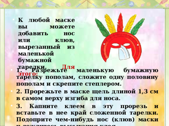 К любой маске вы можете добавить нос или клюв, вырезанный из маленькой бумажной тарелки. Для этого: 1. Разрежьте маленькую бумажную тарелку пополам, сложите одну половину пополам и скрепите степлером. 2. Прорежьте в маске щель длиной 1,3 см в самом верху изгиба для носа. 3. Капните клеем в эту прорезь и вставьте в нее край сложенной тарелки. Подоприте чем-нибудь нос (клюв) маски и дождитесь высыхания клея. 