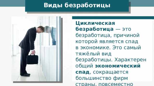 Виды безработицы Циклическая безработица — это безработица, причиной которой является спад в экономике. Это самый тяжёлый вид безработицы. Характерен общий экономический спад , сокращается большинство фирм страны, повсеместно начинаются увольнения людей. 