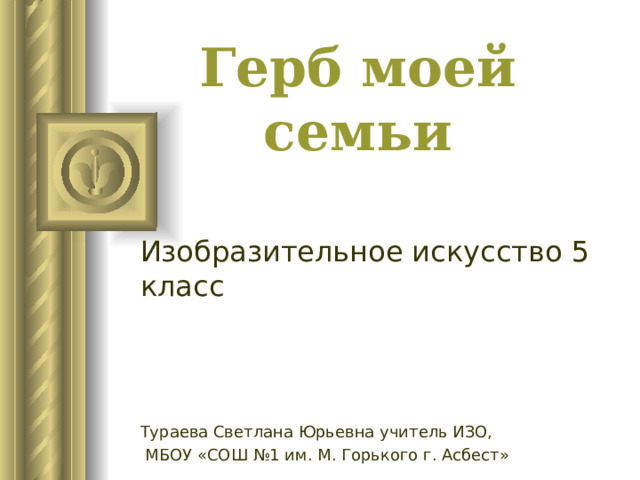 Герб моей семьи Изобразительное искусство 5 класс Тураева Светлана Юрьевна учитель ИЗО,  МБОУ «СОШ №1 им. М. Горького г. Асбест» 