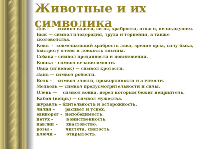 Животные и их символика Лев - символ власти, силы, храбрости, отваги, великодушия. Бык — символ плодородия, труда и терпения, а также скотоводства. Конь  - совмещающий храбрость льва, зрение орла, силу быка, быстроту оленя и ловкость лисицы. Собака - символ преданности и повиновения. Кошка - символ независимости. Овца (ягненок) — символ кротости. Лань — символ робости. Волк - символ злости, прожорливости и алчности. Медведь — символ предусмотрительности и силы. Олень — символ воина, перед которым бежит неприятель. Кабан (вепрь) — символ мужества. журавль – бдительность и осторожность.  лилия – расцвет и успех.  единорог – непобедимость.  петух – воинственность.  павлин – хвастовство.  розы – чистота, святость.  ключи – открытость . 