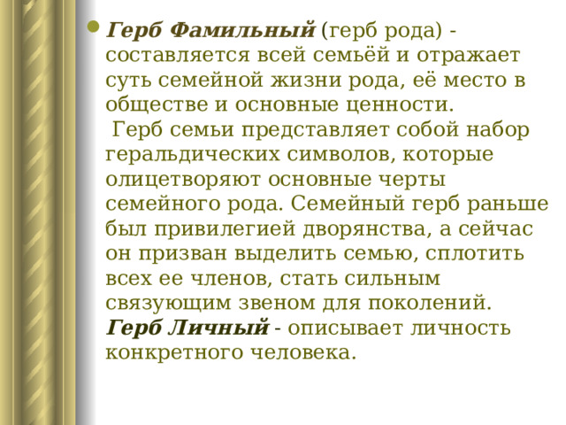 Герб Фамильный ( герб рода) - составляется всей семьёй и отражает суть семейной жизни рода, её место в обществе и основные ценности.  Герб семьи представляет собой набор геральдических символов, которые олицетворяют основные черты семейного рода. Семейный герб раньше был привилегией дворянства, а сейчас он призван выделить семью, сплотить всех ее членов, стать сильным связующим звеном для поколений.  Герб Личный  - описывает личность конкретного человека. 