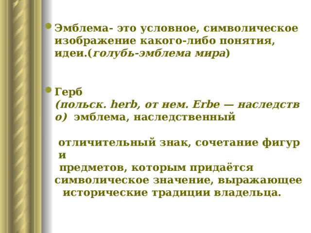 Эмблема- это условное, символическое изображение какого-либо понятия, идеи.( голубь-эмблема мира )   Герб (польск. herb, от нем. Erbe — наследство)   эмблема, наследственный   отличительный знак, сочетание фигур и   предметов, которым придаётся символическое значение, выражающее   исторические традиции владельца.  