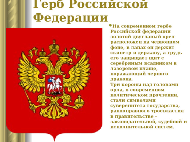 Герб Российской Федерации   На современном гербе Российской федерации золотой двуглавый орел расположен на червонном фоне, в лапах он держит скипетр и державу, а грудь его защищает щит с серебряным всадником в лазоревом плаще, поражающий черного дракона.   Три короны над головами орла, в современном политическом прочтении, стали символами суверенитета государства, равноправного троевластия в правительстве – законодательной, судебной и исполнительной систем .    