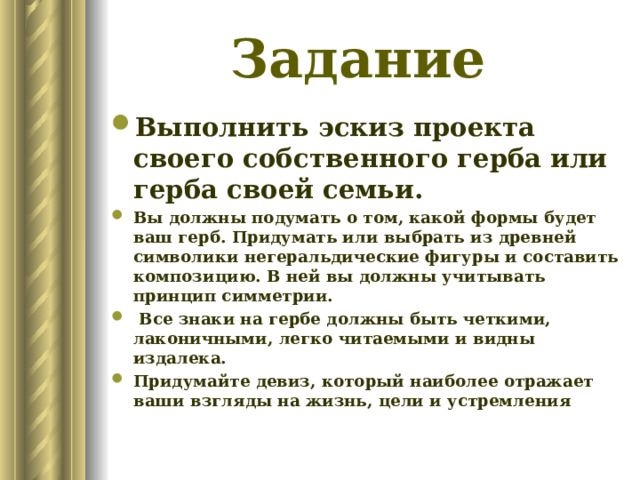 Задание Выполнить эскиз проекта своего собственного герба или герба своей семьи. Вы должны подумать о том, какой формы будет ваш герб. Придумать или выбрать из древней символики негеральдические фигуры и составить композицию. В ней вы должны учитывать принцип симметрии.  Все знаки на гербе должны быть четкими, лаконичными, легко читаемыми и видны издалека. Придумайте девиз, который наиболее отражает ваши взгляды на жизнь, цели и устремления   