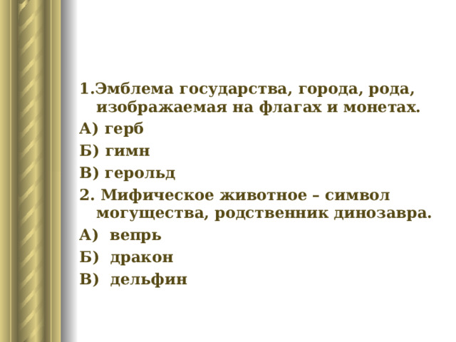 1.Эмблема государства, города, рода, изображаемая на флагах и монетах. А) герб Б) гимн В) герольд 2. Мифическое животное – символ могущества, родственник динозавра. А) вепрь Б) дракон В) дельфин 