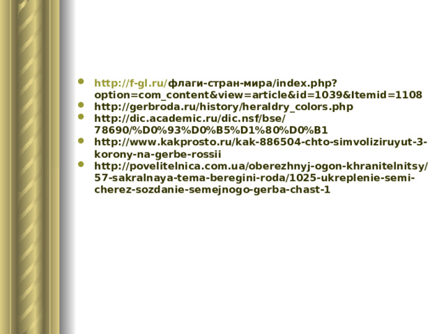 http://f-gl.ru/ флаги-стран-мира/ index.php?option=com_content&view=article&id=1039&Itemid=1108 http://gerbroda.ru/history/heraldry_colors.php http://dic.academic.ru/dic.nsf/bse/78690/%D0%93%D0%B5%D1%80%D0%B1 http://www.kakprosto.ru/kak-886504-chto-simvoliziruyut-3-korony-na-gerbe-rossii http://povelitelnica.com.ua/oberezhnyj-ogon-khranitelnitsy/57-sakralnaya-tema-beregini-roda/1025-ukreplenie-semi-cherez-sozdanie-semejnogo-gerba-chast-1   
