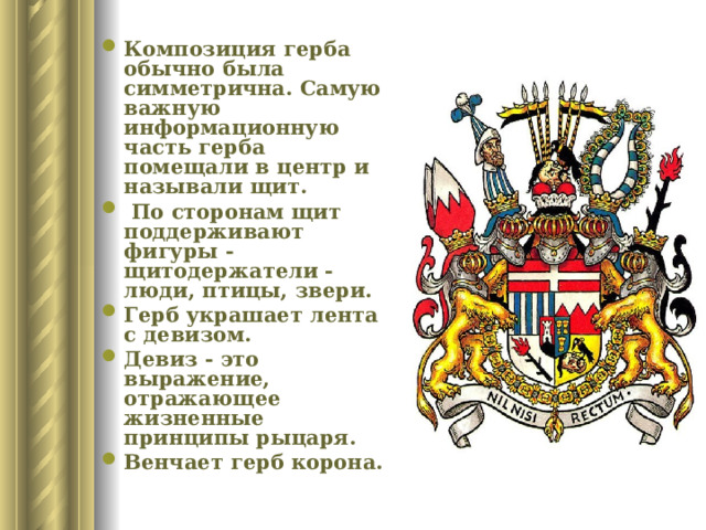 Композиция герба обычно была симметрична. Самую важную информационную часть герба помещали в центр и называли щит.  По сторонам щит поддерживают фигуры -щитодержатели - люди, птицы, звери. Герб украшает лента с девизом. Девиз - это выражение, отражающее жизненные принципы рыцаря. Венчает герб корона.  