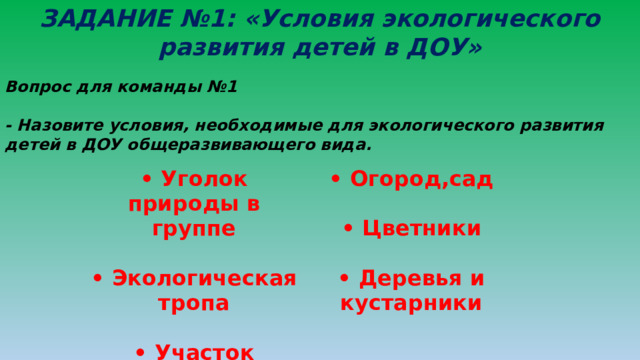 ЗАДАНИЕ №1: «Условия экологического развития детей в ДОУ» Вопрос для команды №1  - Назовите условия, необходимые для экологического развития детей в ДОУ общеразвивающего вида. • Уголок природы в группе  • Огород,сад • Экологическая тропа   • Цветники • Участок детского сада   • Деревья и кустарники 