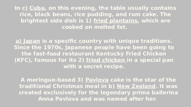 In c) Cuba , on this evening, the table usually contains rice, black beans, rice pudding, and rum cake. The brightest side dish is 1) fried plantains , which are cooked on melted fat. a) Japan  is a specific country with unique traditions. Since the 1970s, Japanese people have been going to the fast-food restaurant Kentucky Fried Chicken (KFC), famous for its 2) fried chicken in a special pan with a secret recipe. A meringue-based 3) Pavlova cake is the star of the traditional Christmas meal in b) New Zealand . It was created exclusively for the legendary prima ballerina Anna Pavlova and was named after her.   