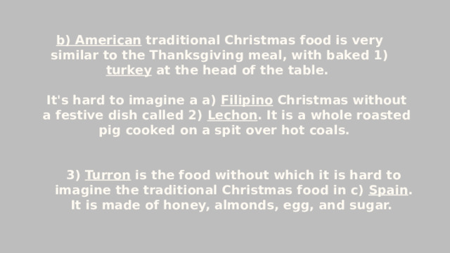b) American  traditional Christmas food is very similar to the Thanksgiving meal, with baked 1) turkey at the head of the table. It's hard to imagine a a) Filipino  Christmas without a festive dish called 2) Lechon . It is a whole roasted pig cooked on a spit over hot coals.  3) Turron is the food without which it is hard to imagine the traditional Christmas food in c)  Spain . It is made of honey, almonds, egg, and sugar. 